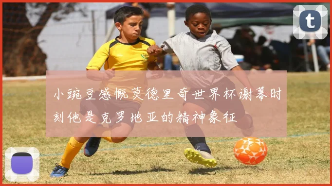 小豌豆感慨莫德里奇世界杯谢幕时刻他是克罗地亚的精神象征