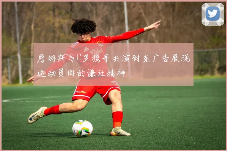 詹姆斯与C罗携手共演耐克广告展现运动员间的谦让精神