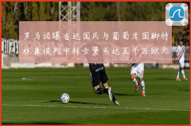 罗马诺曝吉达国民与葡萄牙国脚特林康谈判中转会费或达五千万欧元