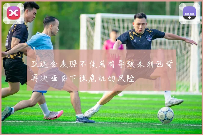 亚运会表现不佳或将导致米利西奇再次面临下课危机的风险