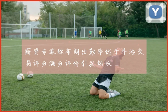 薪资专家称布朗出勤率优于乔治交易评分满分评价引发热议