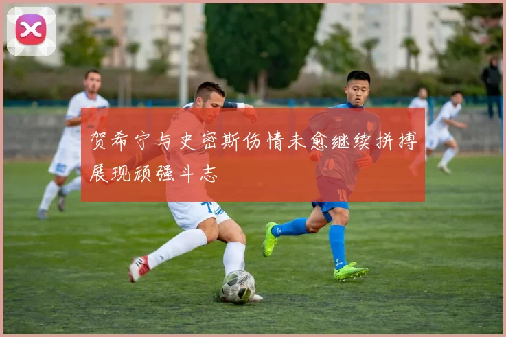 贺希宁与史密斯伤情未愈继续拼搏展现顽强斗志