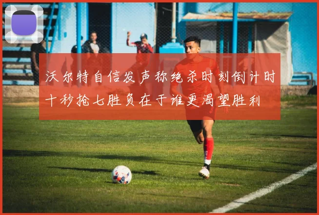 沃尔特自信发声称绝杀时刻倒计时十秒抢七胜负在于谁更渴望胜利