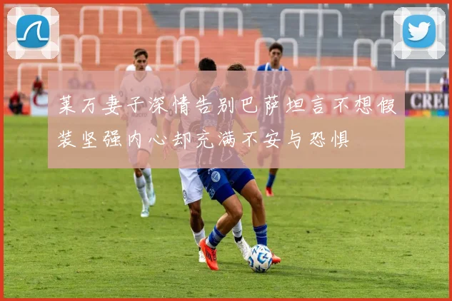 莱万妻子深情告别巴萨坦言不想假装坚强内心却充满不安与恐惧