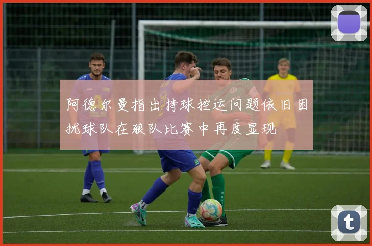 阿德尔曼指出持球控运问题依旧困扰球队在狼队比赛中再度显现