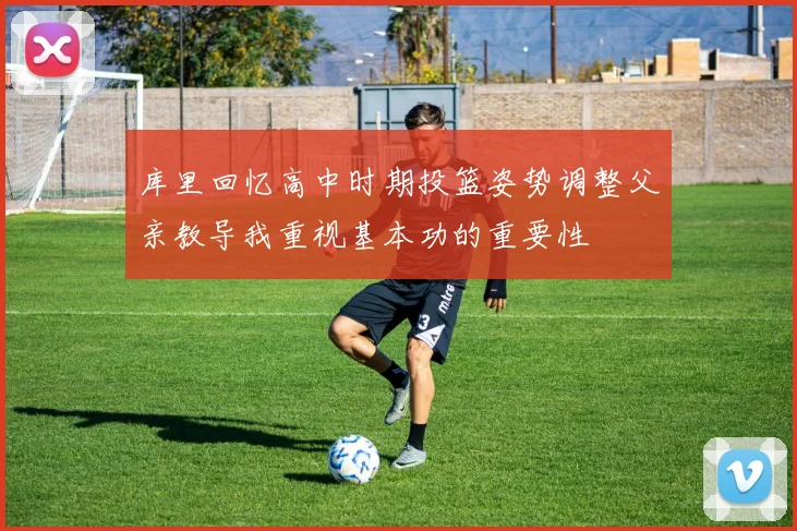 库里回忆高中时期投篮姿势调整父亲教导我重视基本功的重要性