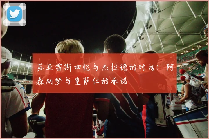苏亚雷斯回忆与杰拉德的对话：阿森纳梦与皇萨仁的承诺