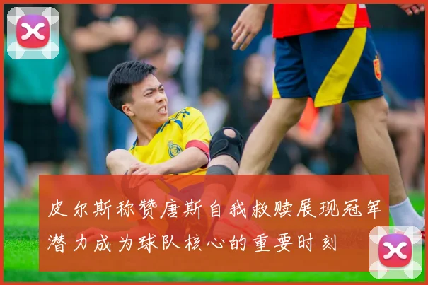 皮尔斯称赞唐斯自我救赎展现冠军潜力成为球队核心的重要时刻