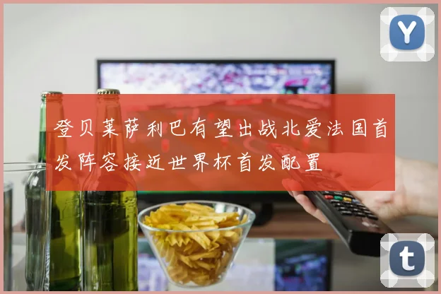 登贝莱萨利巴有望出战北爱法国首发阵容接近世界杯首发配置