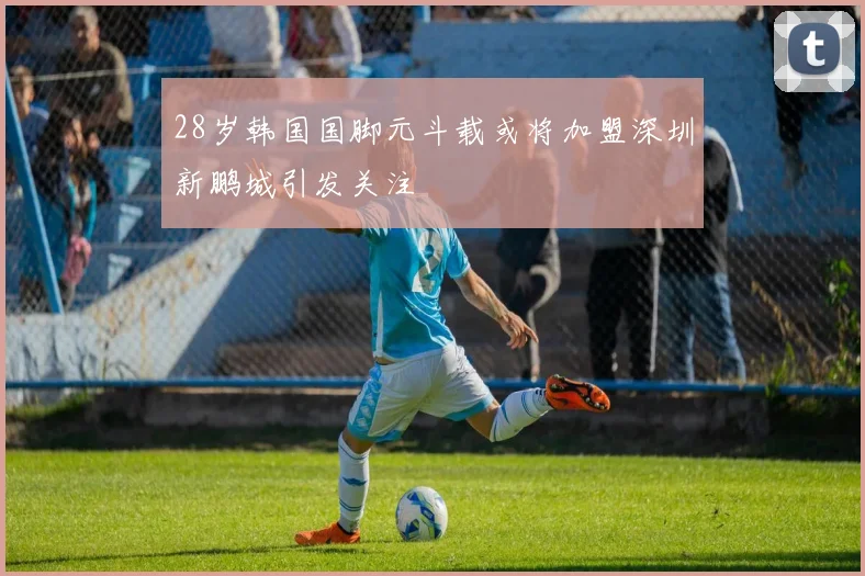 28岁韩国国脚元斗载或将加盟深圳新鹏城引发关注