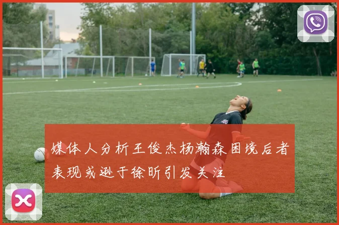 媒体人分析王俊杰杨瀚森困境后者表现或逊于徐昕引发关注