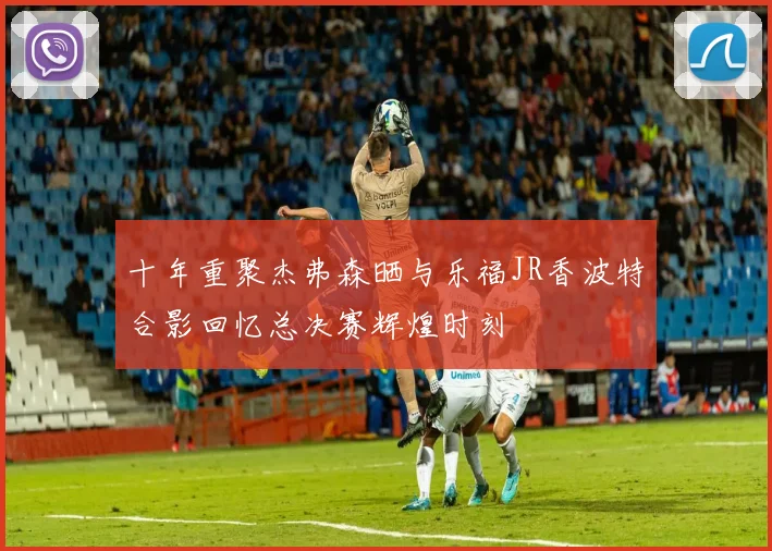 十年重聚杰弗森晒与乐福JR香波特合影回忆总决赛辉煌时刻