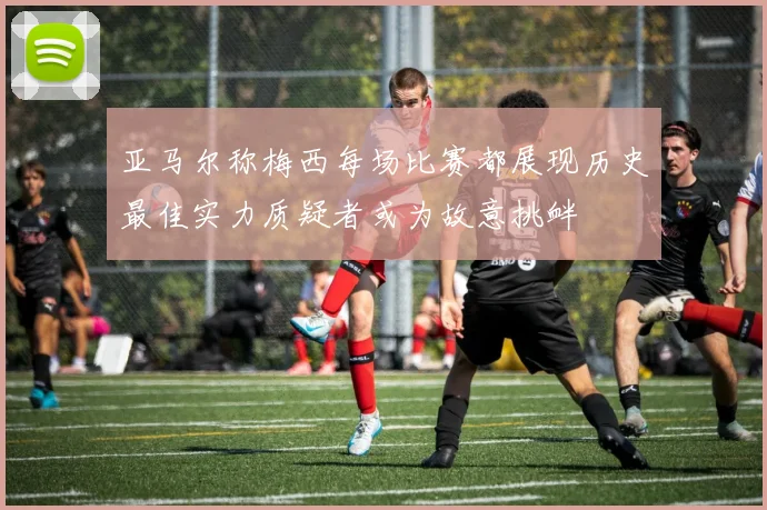 亚马尔称梅西每场比赛都展现历史最佳实力质疑者或为故意挑衅