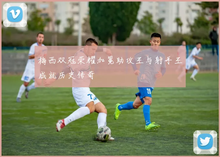 梅西双冠荣耀加冕助攻王与射手王成就历史传奇